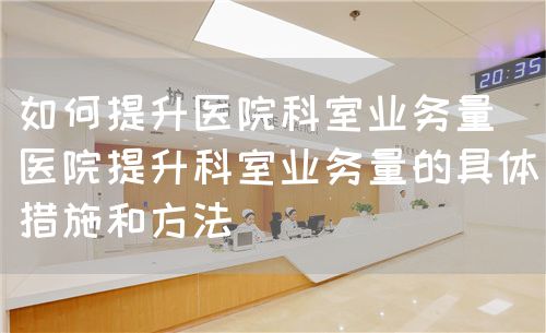 如何提升医院科室业务量(医院提升科室业务量的具体措施和方法)(图1) 如何提升医院科室业务量(医院提升科室业务量的具体措施和方法)(图1)