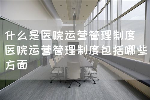 什么是医院运营管理制度(医院运营管理制度包括哪些方面)(图1) 什么是医院运营管理制度(医院运营管理制度包括哪些方面)(图1)