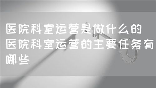 医院科室运营是做什么的(医院科室运营的主要任务有哪些)(图1) 医院科室运营是做什么的(医院科室运营的主要任务有哪些)(图1)