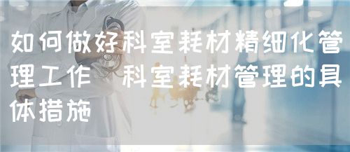 如何做好科室耗材精细化管理工作(科室耗材管理的具体措施)(图1) 如何做好科室耗材精细化管理工作(科室耗材管理的具体措施)(图1)
