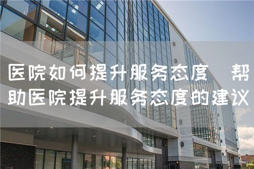 医院如何提升服务态度(帮助医院提升服务态度的建议)(图1) 医院如何提升服务态度(帮助医院提升服务态度的建议)(图1)