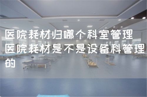 医院耗材归哪个科室管理(医院耗材是不是设备科管理的)(图1) 医院耗材归哪个科室管理(医院耗材是不是设备科管理的)(图1)