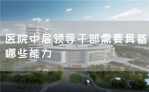 医院中层领导干部需要具备哪些能力(图1) 医院中层领导干部需要具备哪些能力(图1)