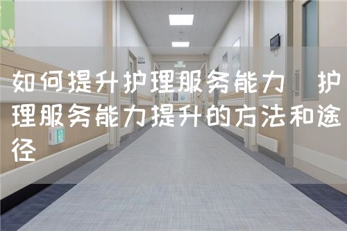 如何提升护理服务能力(护理服务能力提升的方法和途径)(图1) 如何提升护理服务能力(护理服务能力提升的方法和途径)(图1)