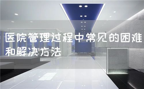 医院管理过程中常见的困难和解决方法(图1) 医院管理过程中常见的困难和解决方法(图1)