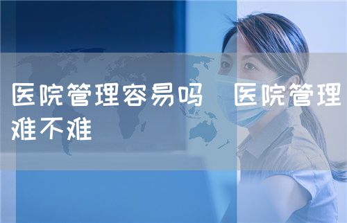 医院管理容易吗(医院管理难不难)(图1) 医院管理容易吗(医院管理难不难)(图1)