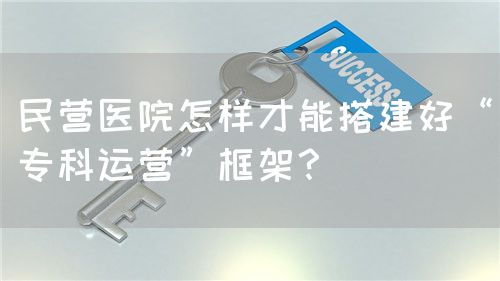 民营医院怎样才能搭建好“专科运营”框架？(图1)