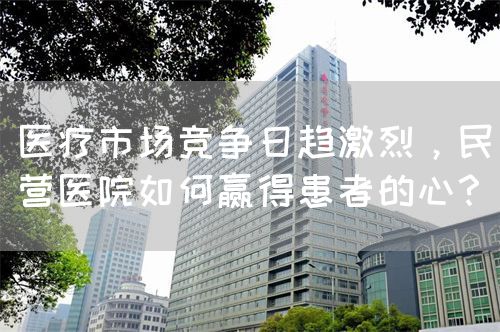 医疗市场竞争日趋激烈，民营医院如何赢得患者的心？(图1)