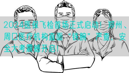 2024医保飞检首场正式启动！郑州、周口医疗机构直面“铁腕”严查，安全大考震撼开启！(图1)