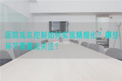 医院成本控制如何实现精细化？哪些环节需重点关注？(图1)