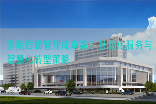 医院后勤管理成本高？社会化服务与智慧化转型策略(图1)
