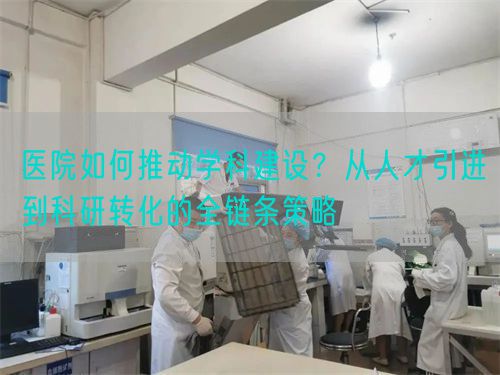 医院如何推动学科建设？从人才引进到科研转化的全链条策略(图1)