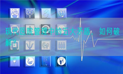 现代医院管理中的五大矛盾，如何破解？(图1)