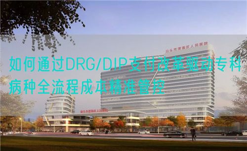 如何通过DRG/DIP支付改革驱动专科病种全流程成本精准管控(图1)