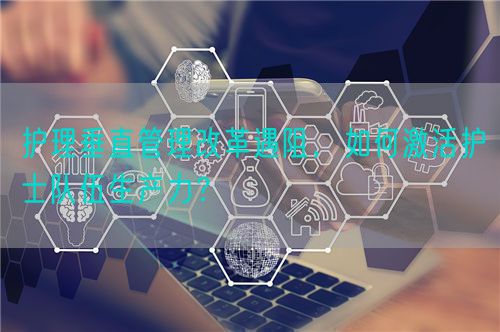 护理垂直管理改革遇阻，如何激活护士队伍生产力？(图1)