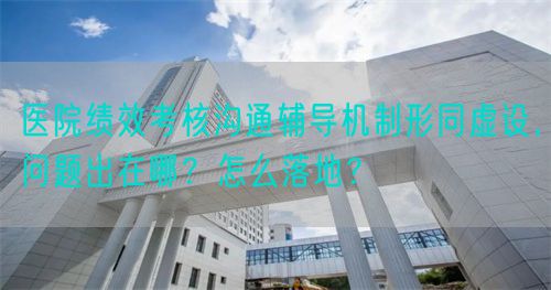 医院绩效考核沟通辅导机制形同虚设，问题出在哪？怎么落地？(图1)