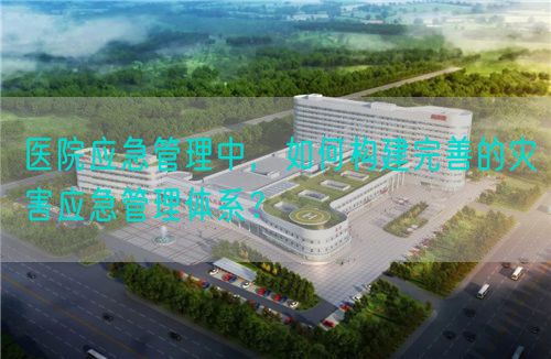 医院应急管理中，如何构建完善的灾害应急管理体系？(图1)