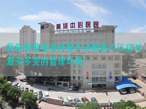 医院管理者如何提升决策能力以应对复杂多变的管理环境？(图1)