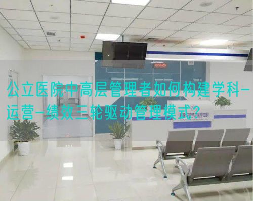 公立医院中高层管理者如何构建学科-运营-绩效三轮驱动管理模式？(图1)