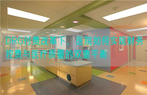 DRG付费改革下，医院如何实现财务控费与医疗质量的双重平衡(图1)
