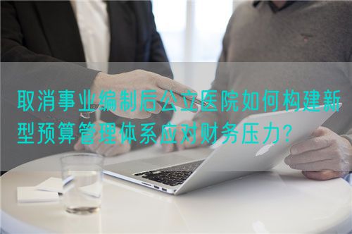 取消事业编制后公立医院如何构建新型预算管理体系应对财务压力？(图1)